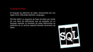 Lenguaje de datos
El lenguaje de definición de datos, denominado por sus
siglas como: DDL(Data definition Language).
Permite definir un esquema de base de datos por medio
de una serie de definiciones que se expresan en un
lenguaje especial, el resultado de estas definiciones se
almacena en un archivo especial llamado diccionario de
datos.
 