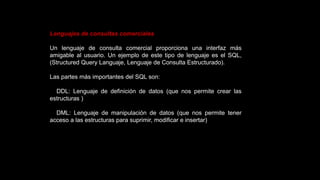Lenguajes de consultas comerciales
Un lenguaje de consulta comercial proporciona una interfaz más
amigable al usuario. Un ejemplo de este tipo de lenguaje es el SQL,
(Structured Query Languaje, Lenguaje de Consulta Estructurado).
Las partes más importantes del SQL son:
DDL: Lenguaje de definición de datos (que nos permite crear las
estructuras )
DML: Lenguaje de manipulación de datos (que nos permite tener
acceso a las estructuras para suprimir, modificar e insertar)
 
