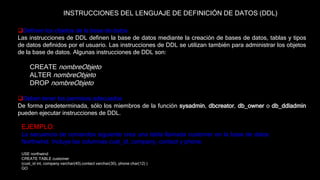 Definen los objetos de la base de datos
Las instrucciones de DDL definen la base de datos mediante la creación de bases de datos, tablas y tipos
de datos definidos por el usuario. Las instrucciones de DDL se utilizan también para administrar los objetos
de la base de datos. Algunas instrucciones de DDL son:
CREATE nombreObjeto
ALTER nombreObjeto
DROP nombreObjeto
Deben tener los permisos adecuados
De forma predeterminada, sólo los miembros de la función sysadmin, dbcreator, db_owner o db_ddladmin
pueden ejecutar instrucciones de DDL.
INSTRUCCIONES DEL LENGUAJE DE DEFINICIÓN DE DATOS (DDL)
EJEMPLO:
La secuencia de comandos siguiente crea una tabla llamada customer en la base de datos
Northwind. Incluye las columnas cust_id, company, contact y phone.
USE northwind
CREATE TABLE customer
(cust_id int, company varchar(40),contact varchar(30), phone char(12) )
GO
 