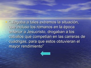 • ““..llegaba a tales extremos la situación,..llegaba a tales extremos la situación,
que incluso los romanos en la épocaque incluso los romanos en la época
anterior a Jesucristo, drogaban a losanterior a Jesucristo, drogaban a los
caballos que competían en las carreras decaballos que competían en las carreras de
cuádrigas, para que estos obtuvieran elcuádrigas, para que estos obtuvieran el
mayor rendimiento”mayor rendimiento”
 