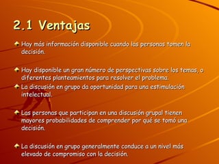 2.1 Ventajas Hay más información disponible cuando las personas tomen la decisión. Hay disponible un gran número de perspectivas sobre los temas, o diferentes planteamientos para resolver el problema. La discusión en grupo da oportunidad para una estimulación intelectual. Las personas que participan en una discusión grupal tienen mayores probabilidades de comprender por qué se tomó una decisión. La discusión en grupo generalmente conduce a un nivel más elevado de compromiso con la decisión. 