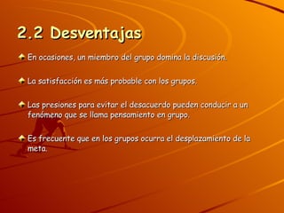 2.2 Desventajas   En ocasiones, un miembro del grupo domina la discusión. La satisfacción es más probable con los grupos. Las presiones para evitar el desacuerdo pueden conducir a un fenómeno que se llama pensamiento en grupo. Es frecuente que en los grupos ocurra el desplazamiento de la meta. 