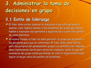 3. Administrar la toma de decisiones en grupo 3.1 Estilo de liderazgo El líder debe evitar dominar la discusión o que otra persona la domine, esto implica alentar a los miembros del grupo que menos hablan a expresar sus opiniones y sugerencias y a solicitar puntos de vista distintos. Al mismo tiempo el líder no debe permitir al grupo que presione a las personas para que se conformen. El líder debe estar alerta ante los peligros del pensamiento grupal y la satisfacción. Además, debe mantenerse alerta para detectar cualquier señal de que los miembros del grupo están perdiendo de vista el objetivo principal: lograr la mejor solución posible del problema. 