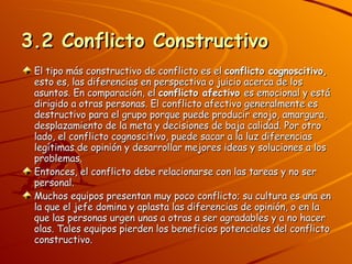 3.2 Conflicto Constructivo El tipo más constructivo de conflicto es el  conflicto cognoscitivo,  esto es, las diferencias en perspectiva o juicio acerca de los asuntos. En comparación, el  conflicto afectivo  es emocional y está dirigido a otras personas. El conflicto afectivo generalmente es destructivo para el grupo porque puede producir enojo, amargura, desplazamiento de la meta y decisiones de baja calidad. Por otro lado, el conflicto cognoscitivo, puede sacar a la luz diferencias legítimas de opinión y desarrollar mejores ideas y soluciones a los problemas. Entonces, el conflicto debe relacionarse con las tareas y no ser personal. Muchos equipos presentan muy poco conflicto; su cultura es una en la que el jefe domina y aplasta las diferencias de opinión, o en la que las personas urgen unas a otras a ser agradables y a no hacer olas. Tales equipos pierden los beneficios potenciales del conflicto constructivo. 