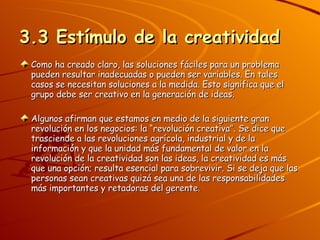 3.3 Estímulo de la creatividad Como ha creado claro, las soluciones fáciles para un problema pueden resultar inadecuadas o pueden ser variables. En tales casos se necesitan soluciones a la medida. Esto significa que el grupo debe ser creativo en la generación de ideas. Algunos afirman que estamos en medio de la siguiente gran revolución en los negocios: la “revolución creativa”. Se dice que trasciende a las revoluciones agrícola, industrial y de la información y que la unidad más fundamental de valor en la revolución de la creatividad son las ideas, la creatividad es más que una opción; resulta esencial para sobrevivir. Si se deja que las personas sean creativas quizá sea una de las responsabilidades más importantes y retadoras del gerente. 