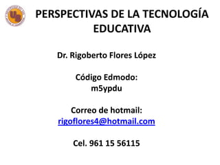 PERSPECTIVAS DE LA TECNOLOGÍA
EDUCATIVA
Dr. Rigoberto Flores López

Código Edmodo:
m5ypdu
Correo de hotmail:
rigoflores4@hotmail.com
Cel. 961 15 56115

 