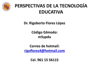 Dr. Rigoberto Flores López
Código Edmodo:
m5ypdu
Correo de hotmail:
rigoflores4@hotmail.com
Cel. 961 15 56115
PERSPECTIVAS DE LA TECNOLOGÍA
EDUCATIVA
 