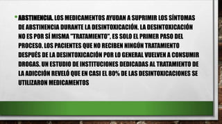 •ABSTINENCIA. LOS MEDICAMENTOS AYUDAN A SUPRIMIR LOS SÍNTOMAS
DE ABSTINENCIA DURANTE LA DESINTOXICACIÓN. LA DESINTOXICACIÓN
NO ES POR SÍ MISMA "TRATAMIENTO", ES SOLO EL PRIMER PASO DEL
PROCESO. LOS PACIENTES QUE NO RECIBEN NINGÚN TRATAMIENTO
DESPUÉS DE LA DESINTOXICACIÓN POR LO GENERAL VUELVEN A CONSUMIR
DROGAS. UN ESTUDIO DE INSTITUCIONES DEDICADAS AL TRATAMIENTO DE
LA ADICCIÓN REVELÓ QUE EN CASI EL 80% DE LAS DESINTOXICACIONES SE
UTILIZARON MEDICAMENTOS
 