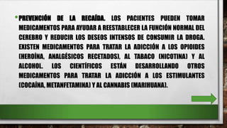 •PREVENCIÓN DE LA RECAÍDA. LOS PACIENTES PUEDEN TOMAR
MEDICAMENTOS PARA AYUDAR A REESTABLECER LA FUNCIÓN NORMAL DEL
CEREBRO Y REDUCIR LOS DESEOS INTENSOS DE CONSUMIR LA DROGA.
EXISTEN MEDICAMENTOS PARA TRATAR LA ADICCIÓN A LOS OPIOIDES
(HEROÍNA, ANALGÉSICOS RECETADOS), AL TABACO (NICOTINA) Y AL
ALCOHOL. LOS CIENTÍFICOS ESTÁN DESARROLLANDO OTROS
MEDICAMENTOS PARA TRATAR LA ADICCIÓN A LOS ESTIMULANTES
(COCAÍNA, METANFETAMINA) Y AL CANNABIS (MARIHUANA).
 
