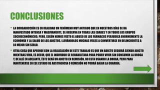 CONCLUSIONES
• LA DROGADICCIÓN ES EN REALIDAD UN FENÓMENO MUY ANTIGUO QUE EN NUESTROS DÍAS SE HA
MANIFESTADO INTENSA Y MASIVAMENTE. SE OBSERVA EN TODAS LAS EDADES Y EN TODOS LOS GRUPOS
SOCIOECONÓMICOS; PERO, SEGÚN HEMOS VISTO EL ABUSO DE LOS FÁRMACOS PERJUDICA ENORMEMENTE LA
ECONOMÍA Y LA SALUD DE LOS ADICTOS, LLEVÁNDOLOS MUCHAS VECES A CONVERTIRSE EN DELINCUENTES A
LO MEJOR SIN SERLO.
• OTRA COSA QUE APRENDÍ CON LA REALIZACIÓN DE ESTE TRABAJO ES QUE UN ADICTO SEGUIRÁ SIENDO ADICTO
MIENTRAS VIVA, ES DECIR, QUE EL INDIVIDUO SE REHABILITARA PARA PODER VIVIR SIN CONSUMIR LA DROGA
Y, DE ALLÍ EN ADELANTE, ÉSTE SERÁ UN ADICTO EN REMISIÓN, NO ESTA USANDO LA DROGA, PERO PARA
MANTENERSE EN ESE ESTADO DE ABSTINENCIA O REMISIÓN NO PODRÁ BAJAR LA GUARDIA.
 