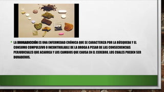• LA DROGADICCIÓN ES UNA ENFERMEDAD CRÓNICA QUE SE CARACTERIZA POR LA BÚSQUEDA Y EL
CONSUMO COMPULSIVO O INCONTROLABLE DE LA DROGA A PESAR DE LAS CONSECUENCIAS
PERJUDICIALES QUE ACARREA Y LOS CAMBIOS QUE CAUSA EN EL CEREBRO, LOS CUALES PUEDEN SER
DURADEROS.
 