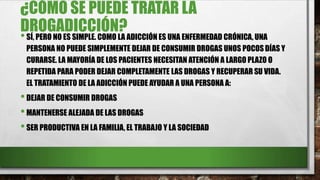 ¿CÓMO SE PUEDE TRATAR LA
DROGADICCIÓN?
•SÍ, PERO NO ES SIMPLE. COMO LA ADICCIÓN ES UNA ENFERMEDAD CRÓNICA, UNA
PERSONA NO PUEDE SIMPLEMENTE DEJAR DE CONSUMIR DROGAS UNOS POCOS DÍAS Y
CURARSE. LA MAYORÍA DE LOS PACIENTES NECESITAN ATENCIÓN A LARGO PLAZO O
REPETIDA PARA PODER DEJAR COMPLETAMENTE LAS DROGAS Y RECUPERAR SU VIDA.
EL TRATAMIENTO DE LA ADICCIÓN PUEDE AYUDAR A UNA PERSONA A:
•DEJAR DE CONSUMIR DROGAS
•MANTENERSE ALEJADA DE LAS DROGAS
•SER PRODUCTIVA EN LA FAMILIA, EL TRABAJO Y LA SOCIEDAD
 