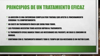 PRINCIPIOS DE UN TRATAMIENTO EFICAZ
• LA ADICCIÓN ES UNA ENFERMEDAD COMPLEJA PERO TRATABLE QUE AFECTA EL FUNCIONAMIENTO
CEREBRAL Y EL COMPORTAMIENTO.
• NO EXISTE UN TRATAMIENTO ÚNICO QUE SIRVA PARA TODOS.
• LAS PERSONAS NECESITAN TENER ACCESO RÁPIDO AL TRATAMIENTO.
• EL TRATAMIENTO EFICAZ ABARCA TODAS LAS NECESIDADES DEL PACIENTE, NO SOLO EL CONSUMO DE
DROGAS.
• CONTINUAR CON EL TRATAMIENTO DURANTE TODO EL TIEMPO QUE SEA NECESARIO ES UN FACTOR CLAVE.
 