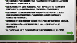 •LA ORIENTACIÓN PSICOLÓGICA Y OTRAS TERAPIAS CONDUCTUALES SON LAS FORMAS
MÁS COMUNES DE TRATAMIENTO.
•LOS MEDICAMENTOS SON A MENUDO UNA PARTE IMPORTANTE DEL TRATAMIENTO,
ESPECIALMENTE CUANDO SE COMBINAN CON TERAPIAS CONDUCTUALES.
•LOS PLANES DE TRATAMIENTO SE DEBEN EVALUAR CON FRECUENCIA Y SE DEBEN
MODIFICAR COMO SEA NECESARIO PARA ADAPTARLOS A LAS NECESIDADES
CAMBIANTES DEL PACIENTE.
•EL TRATAMIENTO DEBE ABORDAR TAMBIÉN OTROS POSIBLES TRASTORNOS MENTALES.
•LA DESINTOXICACIÓN CON AYUDA CLÍNICA ES SOLO LA PRIMERA ETAPA DEL
TRATAMIENTO.
•NO ES NECESARIO QUE EL TRATAMIENTO SEA VOLUNTARIO PARA QUE SEA EFICAZ.
 
