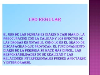 Uso regular
El uso de las drogas es diario o casi diario. La
preocupación con la calidad y los efectos de
las drogas es notable, como lo es el grado de
discapacidad que provocan. El funcionamiento
diario de la persona se hace más difícil. Las
responsabilidades no se realizan y las
relaciones interpersonales pueden afectarse
y deteriorarse.
 