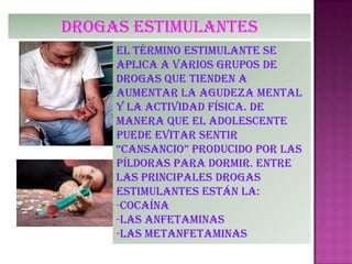 Drogas estimulantes
el término estimulante se
aplica a varios grupos de
drogas que tienden a
aumentar la agudeza mental
y la actividad física. De
manera que el adolescente
puede evitar sentir
“cansancio” producido por las
píldoras para dormir. Entre
las principales drogas
estimulantes están la:
-Cocaína
-las anfetaminas
-Las metanfetaminas
 