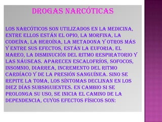 Drogas narcóticas
Los narcóticos son utilizados en la medicina,
entre ellos están el opio, la morfina, la
codeína, la heroína, la metadona y otros más
y entre sus efectos, están la euforia, el
mareo, la disminución del ritmo respiratorio y
las náuseas. Aparecen escalofríos, sofocos,
insomnio, diarrea, incremento del ritmo
cardíaco y de la presión sanguínea. Sino se
repite la toma, los síntomas declinan en los
diez días subsiguientes. En cambio si se
prolonga su uso, se inicia el camino de la
dependencia, cuyos efectos físicos son:
 