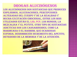 Drogas alucinógenos
Los alucinógenos son sustancias que producen
espejismos, alucinaciones, percepciones
alteradas del cuerpo y de la realidad y
mucha excitación emocional, entre los más
utilizados están el lsd, pcp, los hongos, la
mezcalina y el peyote. Otro tipo de sustancias
adictivas son los cannabinoides, como la
marihuana o el hashish, que ocasionan
euforia, desinhibición incremento del apetito,
deterioro de la memoria y de la atención.
 