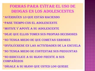 Formas para evitar el uso de
drogas en los adolescentes
-averigüen lo que están haciendo
-pase tiempo con el adolescente
-motive y apoye a su adolescente
-deje que ellos tomen sus propias decisiones
-no tenga miedo de que cometan errores
-involúcrese en las actividades de la escuela
-no tenga miedo de contestar sus preguntas
-no ridiculice a su hijo@ frente a sus
compañeros
-dígale a su hijo@ que usted lo@ quiere
 
