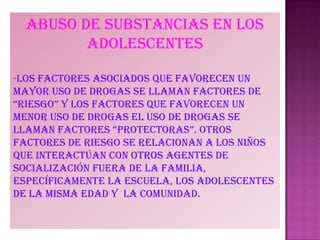 Abuso de substancias en los
adolescentes
-Los factores asociados que favorecen un
mayor uso de drogas se llaman factores de
“riesgo” y los factores que favorecen un
menor uso de drogas el uso de drogas se
llaman factores “protectoras”. otros
factores de riesgo se relacionan a los niños
que interactúan con otros agentes de
socialización fuera de la familia,
específicamente la escuela, los adolescentes
de la misma edad y la comunidad.
 
