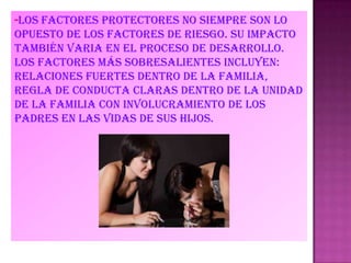 -LOS FACTORES PROTECTORES NO SIEMPRE SON LO
OPUESTO DE LOS FACTORES DE RIESGO. SU IMPACTO
también varia en el proceso de desarrollo.
Los factores más sobresalientes incluyen:
relaciones fuertes dentro de la familia,
regla de conducta claras dentro de la unidad
de la familia con involucramiento de los
padres en las vidas de sus hijos.
 