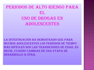Periodos de alto riesgo para
el
uso de drogas en
adolescentes
La investigación ha demostrado que para
muchos adolescentes los períodos de tiempo
más difíciles son las transiciones de edad, es
decir, cuando cambian de una etapa de
desarrollo a otra.
 