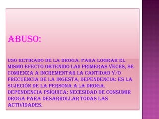 Abuso:
uso retirado de la droga. Para lograr el
mismo efecto obtenido las primeras veces, se
comienza a incrementar la cantidad y/o
frecuencia de la ingesta, dependencia: es la
sujeción de la persona a la droga.
Dependencia psíquica: necesidad de consumir
droga para desarrollar todas las
actividades.
 