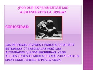 ¿por qué experimentan los
adolescentes la droga?
Curiosidad:
Las personas jóvenes tienden a estar muy
retraídas (y fascinadas por) las
actividades que son prohibidas. Y los
adolescentes tienden a ser más vulnerables
sino tienen suficiente información.
 