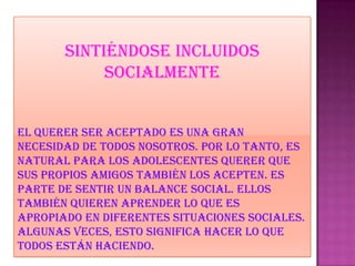 Sintiéndose incluidos
socialmente
El querer ser aceptado es una gran
necesidad de todos nosotros. Por lo tanto, es
natural para los adolescentes querer que
sus propios amigos también los acepten. Es
parte de sentir un balance social. Ellos
también quieren aprender lo que es
apropiado en diferentes situaciones sociales.
Algunas veces, esto significa hacer lo que
todos están haciendo.
 