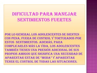 Dificultad para manejar
sentimientos fuertes
Por lo general los adolescentes se sienten
con pena, fuera de control y torturados por
estos sentimientos. Además, para
complicarles más la vida, los adolescentes
también tienen una presión adicional de sus
propios amigos que significa una necesidad de
aparentar estar de “moda” y aparentar
tener el control de todas las situaciones.
 