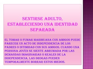 Sentirse adulto,
estableciendo una identidad
separada
EL TOMAR O FUMAR MARIHUANA CON AMIGOS PUEDE
PARECER UN ACTO DE INDEPENDENCIA DE LOS
PADRES O INTIMIDAD CON SUS AMIGOS. CUANDO UNA
PERSONA JOVEN SE SIENTE ABRUMADA por las
demandas imaginarias o reales de la
independencia, las drogas pueden
temporalmente borrar estos miedos.
 