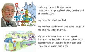 Hello my name is Doctor seuss
I was born in Sipringfield, USA, on the 2nd
of March 1904.
my parents called me Ted.
My mother read stories and sang songs to
me and my sister Marnie..
My parents were German so I speak
German and English at home. When I was
little my father took me to the park and
there were mazes and a zoo.
 