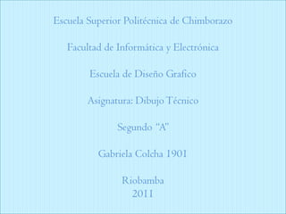 Escuela Superior Politécnica de ChimborazoFacultad de Informática y ElectrónicaEscuela de Diseño GraficoAsignatura: Dibujo TécnicoSegundo “A” Gabriela Colcha 1901Riobamba2011 