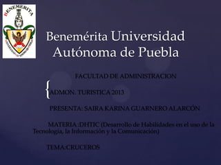 Benemérita Universidad

Autónoma de Puebla
FACULTAD DE ADMINISTRACION

{

ADMON. TURISTICA 2013
PRESENTA: SAIRA KARINA GUARNERO ALARCÓN

MATERIA :DHTIC (Desarrollo de Habilidades en el uso de la
Tecnología, la Información y la Comunicación)
TEMA:CRUCEROS

 
