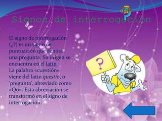 Signos de interrogación
El signo de interrogación
(¿?) es un signo de
puntuación que denota
una pregunta. Su origen se
encuentra en el latín
La palabra «cuestión»
viene del latín questio, o
'pregunta', abreviado como
«Qo». Esta abreviación se
transformó en el signo de
interrogación.
 