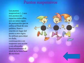 Puntos suspensivos
Los puntos
suspensivos (…) son
tres puntos sin
espacios entre ellos,
son un único signo
de puntuación que se
utiliza al final de una
palabra, frase u
oración en lugar del
punto u otro signo.
Se utilizan para dejar
en duda,
continuación o en
suspenso una acción
y son alineados
horizontalmente al
nivel de la línea base
de escritura
 