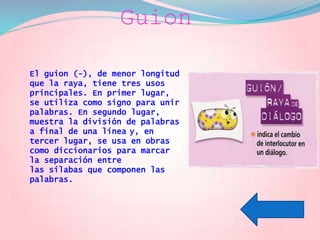 Guion
El guion (-), de menor longitud
que la raya, tiene tres usos
principales. En primer lugar,
se utiliza como signo para unir
palabras. En segundo lugar,
muestra la división de palabras
a final de una línea y, en
tercer lugar, se usa en obras
como diccionarios para marcar
la separación entre
las sílabas que componen las
palabras.
 