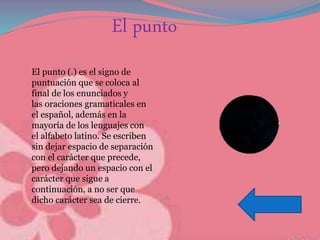 El punto
El punto (.) es el signo de
puntuación que se coloca al
final de los enunciados y
las oraciones gramaticales en
el español, además en la
mayoría de los lenguajes con
el alfabeto latino. Se escriben
sin dejar espacio de separación
con el carácter que precede,
pero dejando un espacio con el
carácter que sigue a
continuación, a no ser que
dicho carácter sea de cierre.
 