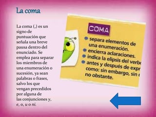 La coma
La coma (,) es un
signo de
puntuación que
señala una breve
pausa dentro del
enunciado. Se
emplea para separar
los miembros de
una enumeración o
sucesión, ya sean
palabras o frases,
salvo los que
vengan precedidos
por alguna de
las conjunciones y,
e, o, u o ni.
 