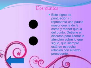 Dos puntos
 Este signo de
puntuación (:)
representa una pausa
mayor que la de la
coma y menor que la
del punto. Detiene el
discurso para llamar la
atención sobre lo que
sigue, que siempre
está en estrecha
relación con el texto
precedente.
 