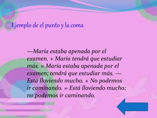 Ejemplo de el punto y la coma
—María estaba apenada por el
examen. + María tendrá que estudiar
más. = María estaba apenada por el
examen; tendrá que estudiar más. —
Está lloviendo mucho. + No podemos
ir caminando. = Está lloviendo mucho;
no podemos ir caminando.
 
