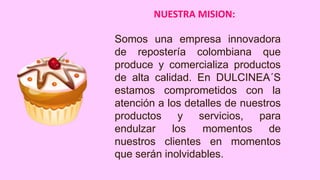 NUESTRA MISION:
Somos una empresa innovadora
de repostería colombiana que
produce y comercializa productos
de alta calidad. En DULCINEA´S
estamos comprometidos con la
atención a los detalles de nuestros
productos
y
servicios,
para
endulzar
los
momentos
de
nuestros clientes en momentos
que serán inolvidables.

 