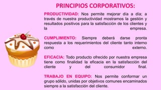 PRINCIPIOS CORPORATIVOS:
PRODUCTIVIDAD: Nos permite mejorar día
través de nuestra productividad mostramos la
resultados positivos para la satisfacción de los
la

a día; a
gestión y
clientes y
empresa.

CUMPLIMIENTO: Siempre deberá darse pronta
respuesta a los requerimientos del cliente tanto interno
como
externo.
EFICACIA: Todo producto ofrecido por nuestra empresa
tiene como finalidad la eficacia en la satisfacción del
cliente
y
del
consumidor
final.
TRABAJO EN EQUIPO: Nos permite conformar un
grupo sólido, unidas por objetivos comunes encaminados
siempre a la satisfacción del cliente.

 