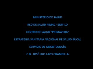 MINISTERIO DE SALUD
RED DE SALUD RIMAC –SMP-LO
CENTRO DE SALUD “PRIMAVERA”
ESTRATEGIA SANITARIA NACIONAL DE SALUD BUCAL
SERVICIO DE ODONTOLOGÍA
C.D. JOSÉ LUIS LAZO CHAMBILLA
 