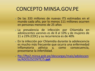 CONCEPTO MINSA.GOV.PE
 De las 333 millones de nuevas ITS estimadas en el
mundo cada año, por lo menos 111 millones ocurren
en personas menores de 25 años
 La prevalencia de infección por Chlamidia en
adolescentes varones es de 8 al 10% y de mujeres de
11 a 23% (CDC) y su recurrencia es de 40%
 En la infección por Chlamidia durante la adolescencia
es mucho más frecuente que ocurra una enfermedad
inflamatoria pélvica y, como consecuencia,
presentarse la infertilidad.
 ftp://ftp2.minsa.gob.pe/descargas/mais/adolescen
te/ADOLESCENTE/S.ppt
 
