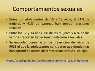 Comportamientos sexuales
• Entre los adolescentes de 15 a 19 años, el 21% de
mujeres y 41% de varones han tenido relaciones
sexuales.
• Entre los 12 y 14 años, 4% de las mujeres y 6 % de los
varones reportan haber tenido relaciones sexuales.
• Se encontró como factor de prevención de inicio de
RRSS el que la adolescentes consideren que donde más
han aprendido acerca de temas sexuales fue el colegio.
https://es.wikipedia.org/wiki/Comportamiento_sexual_humano
 
