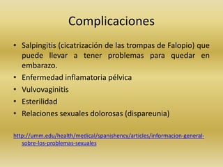 Complicaciones
• Salpingitis (cicatrización de las trompas de Falopio) que
puede llevar a tener problemas para quedar en
embarazo.
• Enfermedad inflamatoria pélvica
• Vulvovaginitis
• Esterilidad
• Relaciones sexuales dolorosas (dispareunia)
http://umm.edu/health/medical/spanishency/articles/informacion-general-
sobre-los-problemas-sexuales
 