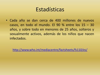 Estadísticas
• Cada año se dan cerca de 400 millones de nuevos
casos, en todo el mundo. El 90 % entre los 15 – 30
años, y sobre todo en menores de 25 años, solteros y
sexualmente activos, además de los niños que nacen
infectados.
http://www.who.int/mediacentre/factsheets/fs110/es/
 