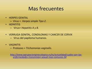Mas frecuentes
• HERPES GENITAL
– Virus = Herpes simple Tipo 2.
• HEPATITIS
– Virus= Hepatitis A y B.
• VERRUGA GENITAL, CONDILOMAS Y CANCER DE CERVIX
– Virus del papiloma humanos.
• VAGINITIS
– Protozoo = Trichomonas vaginalis.
http://www.agrupacionginecologica.es/es/actualidad/cuales-son-las-
enfermedades-transmision-sexual-mas-comunes-34
 
