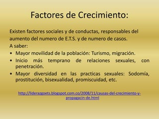 Factores de Crecimiento:
Existen factores sociales y de conductas, responsables del
aumento del numero de E.T.S. y de numero de casos.
A saber:
• Mayor movilidad de la población: Turismo, migración.
• Inicio más temprano de relaciones sexuales, con
penetración.
• Mayor diversidad en las practicas sexuales: Sodomía,
prostitución, bisexualidad, promiscuidad, etc.
http://liderazgoets.blogspot.com.co/2008/11/causas-del-crecimiento-y-
propagacin-de.html
 